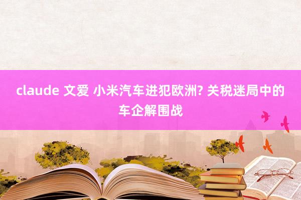 claude 文爱 小米汽车进犯欧洲? 关税迷局中的车企解围战