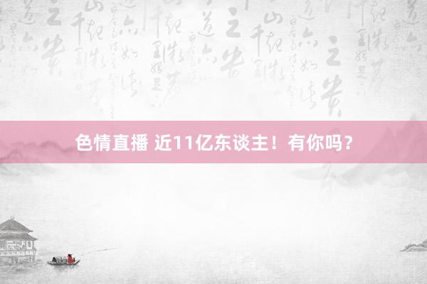 色情直播 近11亿东谈主！有你吗？