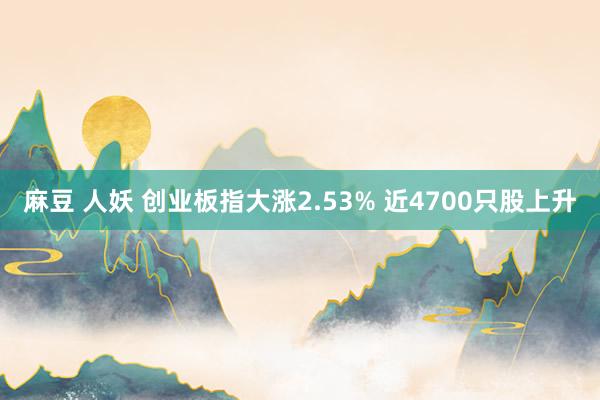 麻豆 人妖 创业板指大涨2.53% 近4700只股上升