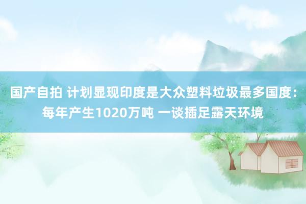 国产自拍 计划显现印度是大众塑料垃圾最多国度：每年产生1020万吨 一谈插足露天环境