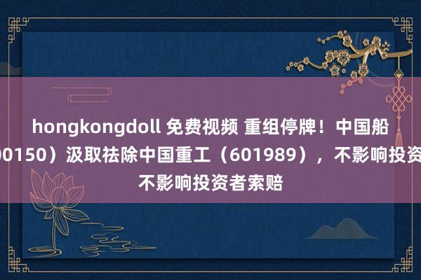 hongkongdoll 免费视频 重组停牌！中国船舶（600150）汲取祛除中国重工（601989），不影响投资者索赔