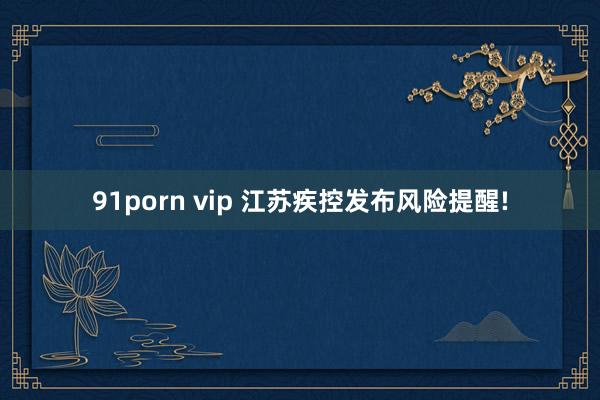 91porn vip 江苏疾控发布风险提醒!