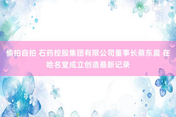 偷拍自拍 石药控股集团有限公司董事长蔡东晨 在哈名堂成立创造最新记录