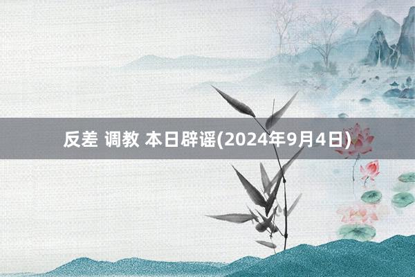 反差 调教 本日辟谣(2024年9月4日)