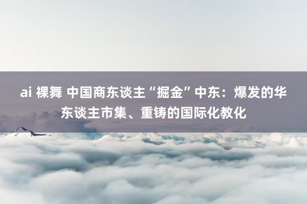 ai 裸舞 中国商东谈主“掘金”中东：爆发的华东谈主市集、重铸的国际化教化