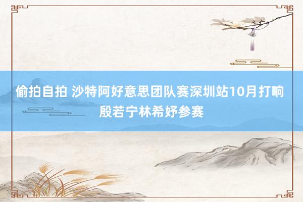 偷拍自拍 沙特阿好意思团队赛深圳站10月打响 殷若宁林希妤参赛