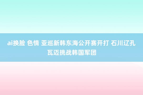 ai换脸 色情 亚巡新韩东海公开赛开打 石川辽孔瓦迈挑战韩国军团