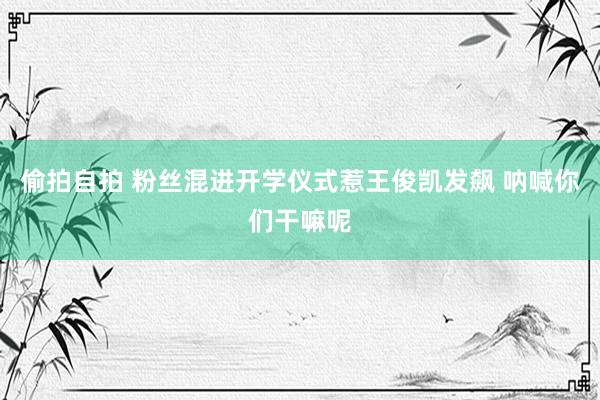 偷拍自拍 粉丝混进开学仪式惹王俊凯发飙 呐喊你们干嘛呢