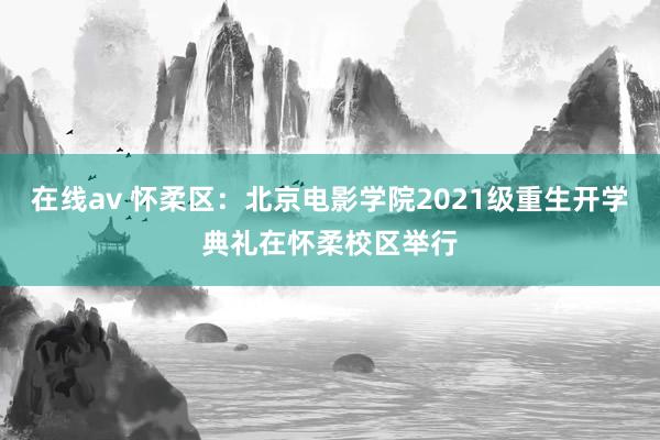 在线av 怀柔区：北京电影学院2021级重生开学典礼在怀柔校区举行