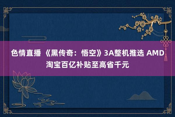 色情直播 《黑传奇：悟空》3A整机推选 AMD淘宝百亿补贴至高省千元