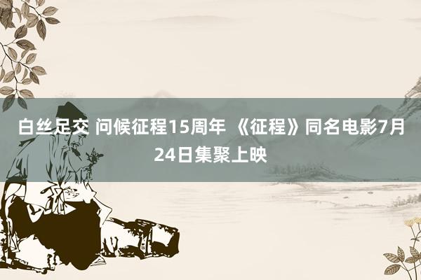 白丝足交 问候征程15周年 《征程》同名电影7月24日集聚上映