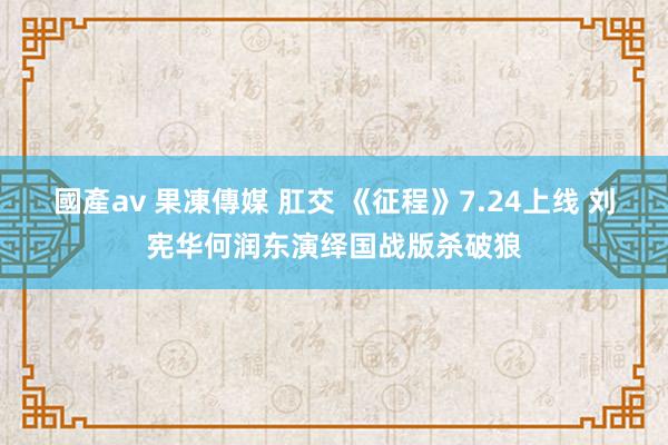 國產av 果凍傳媒 肛交 《征程》7.24上线 刘宪华何润东演绎国战版杀破狼