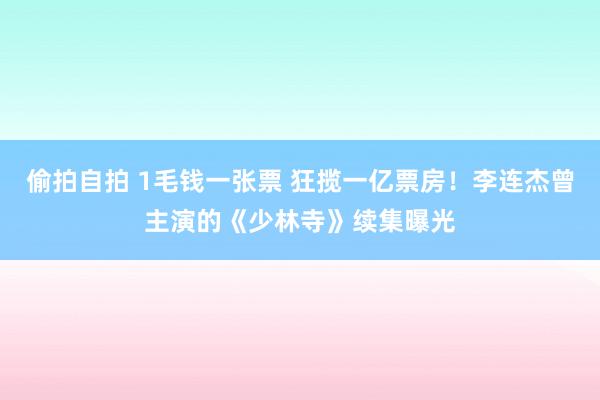 偷拍自拍 1毛钱一张票 狂揽一亿票房！李连杰曾主演的《少林寺》续集曝光