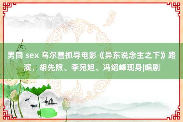 男同 sex 乌尔善抓导电影《异东说念主之下》路演，胡先煦、李宛妲、冯绍峰现身|编剧