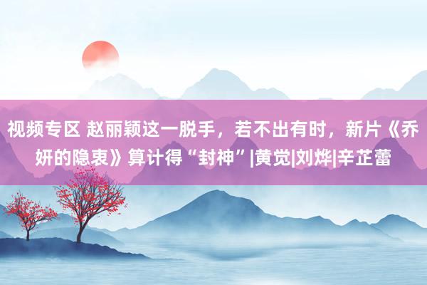 视频专区 赵丽颖这一脱手，若不出有时，新片《乔妍的隐衷》算计得“封神”|黄觉|刘烨|辛芷蕾