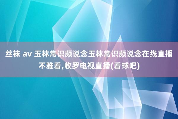 丝袜 av 玉林常识频说念玉林常识频说念在线直播不雅看，收罗电视直播(看球吧)