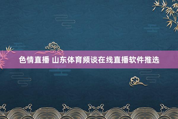 色情直播 山东体育频谈在线直播软件推选