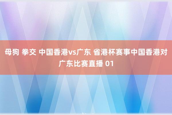 母狗 拳交 中国香港vs广东 省港杯赛事中国香港对广东比赛直播 01