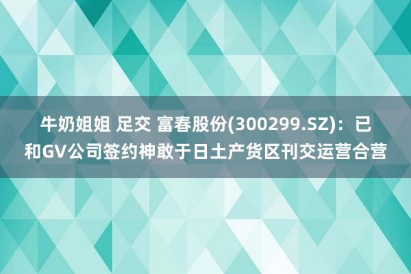 牛奶姐姐 足交 富春股份(300299.SZ)：已和GV公司签约神敢于日土产货区刊交运营合营