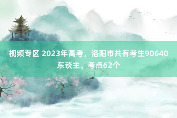 视频专区 2023年高考，洛阳市共有考生90640东谈主、考点62个