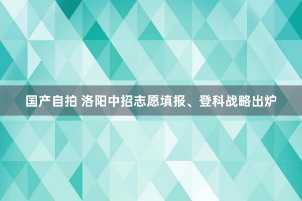 国产自拍 洛阳中招志愿填报、登科战略出炉