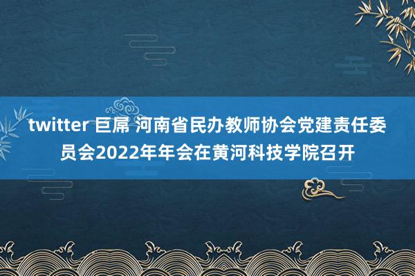 twitter 巨屌 河南省民办教师协会党建责任委员会2022年年会在黄河科技学院召开