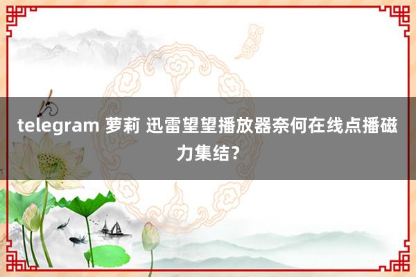 telegram 萝莉 迅雷望望播放器奈何在线点播磁力集结？