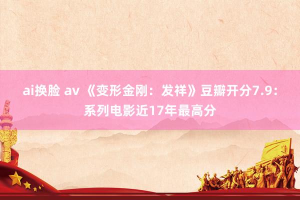 ai换脸 av 《变形金刚：发祥》豆瓣开分7.9：系列电影近17年最高分