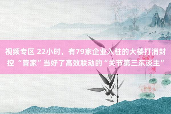 视频专区 22小时，有79家企业入驻的大楼打消封控 “管家”当好了高效联动的“关节第三东谈主”