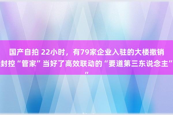 国产自拍 22小时，有79家企业入驻的大楼撤销封控“管家”当好了高效联动的“要道第三东说念主”