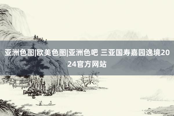 亚洲色图|欧美色图|亚洲色吧 三亚国寿嘉园逸境2024官方网站