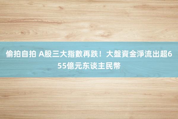 偷拍自拍 A股三大指數再跌！　大盤資金淨流出超655億元东谈主民幣