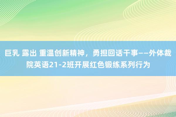 巨乳 露出 重温创新精神，勇担回话干事——外体裁院英语21-2班开展红色锻练系列行为