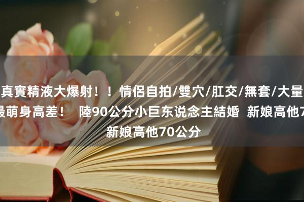 真實精液大爆射！！情侶自拍/雙穴/肛交/無套/大量噴精 最萌身高差！  陸90公分小巨东说念主結婚  新娘高他70公分