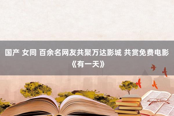 国产 女同 百余名网友共聚万达影城 共赏免费电影《有一天》