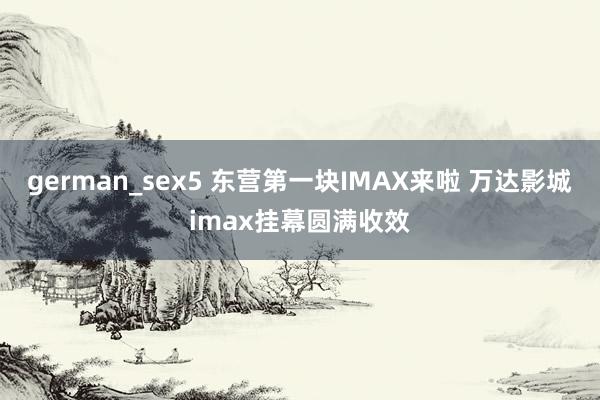 german_sex5 东营第一块IMAX来啦 万达影城imax挂幕圆满收效