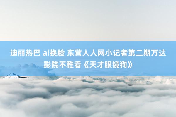 迪丽热巴 ai换脸 东营人人网小记者第二期万达影院不雅看《天才眼镜狗》