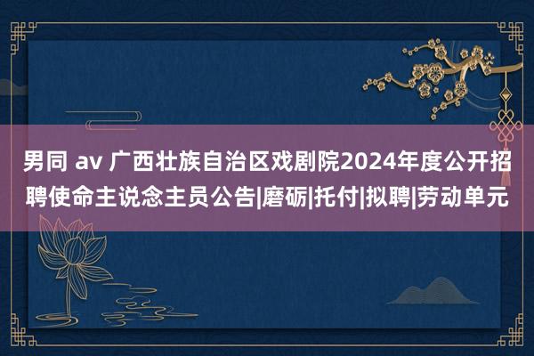 男同 av 广西壮族自治区戏剧院2024年度公开招聘使命主说念主员公告|磨砺|托付|拟聘|劳动单元