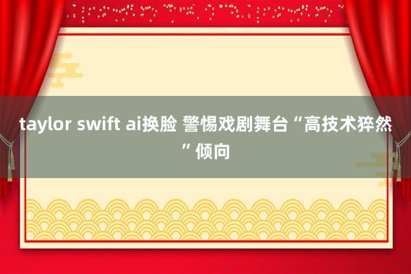 taylor swift ai换脸 警惕戏剧舞台“高技术猝然”倾向