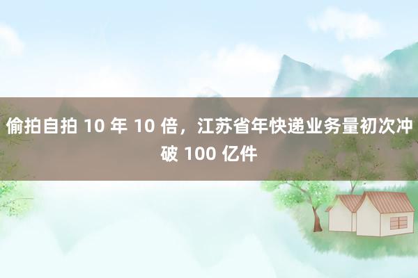 偷拍自拍 10 年 10 倍，江苏省年快递业务量初次冲破 100 亿件