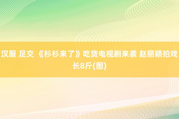 汉服 足交 《杉杉来了》吃货电视剧来袭 赵丽颖拍戏长8斤(图)