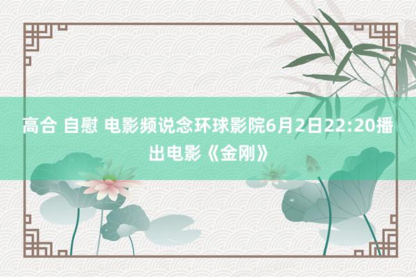 高合 自慰 电影频说念环球影院6月2日22:20播出电影《金刚》