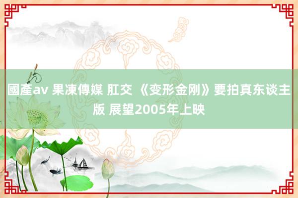 國產av 果凍傳媒 肛交 《变形金刚》要拍真东谈主版 展望2005年上映