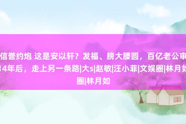 信誉约炮 这是安以轩？发福、膀大腰圆，百亿老公审14年后，走上另一条路|大s|赵敏|汪小菲|文娱圈|林月如