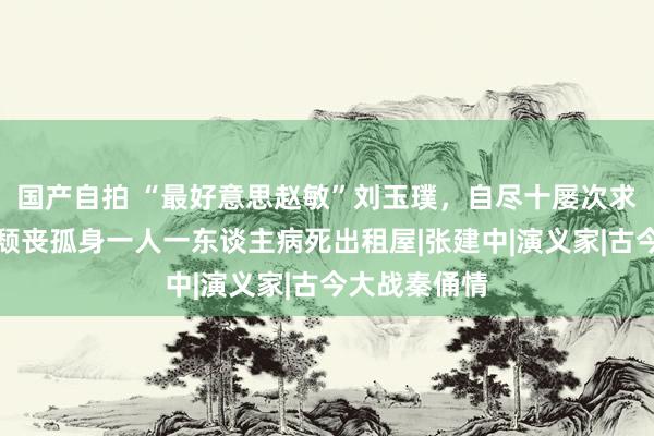 国产自拍 “最好意思赵敏”刘玉璞，自尽十屡次求解脱，终末颓丧孤身一人一东谈主病死出租屋|张建中|演义家|古今大战秦俑情