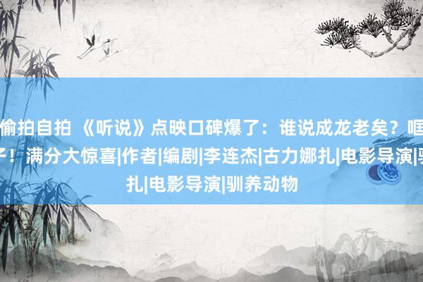 偷拍自拍 《听说》点映口碑爆了：谁说成龙老矣？哐哐干黑子！满分大惊喜|作者|编剧|李连杰|古力娜扎|电影导演|驯养动物