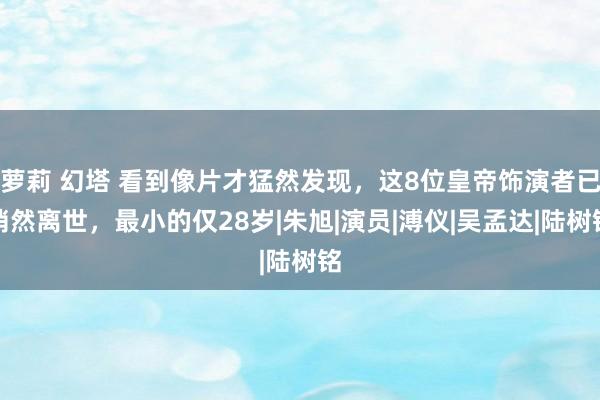 萝莉 幻塔 看到像片才猛然发现，这8位皇帝饰演者已悄然离世，最小的仅28岁|朱旭|演员|溥仪|吴孟达|陆树铭