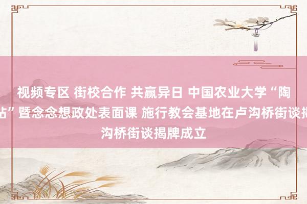 视频专区 街校合作 共赢异日 中国农业大学“陶冶责任站”暨念念想政处表面课 施行教会基地在卢沟桥街谈揭牌成立