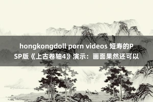 hongkongdoll porn videos 短寿的PSP版《上古卷轴4》演示：画面果然还可以