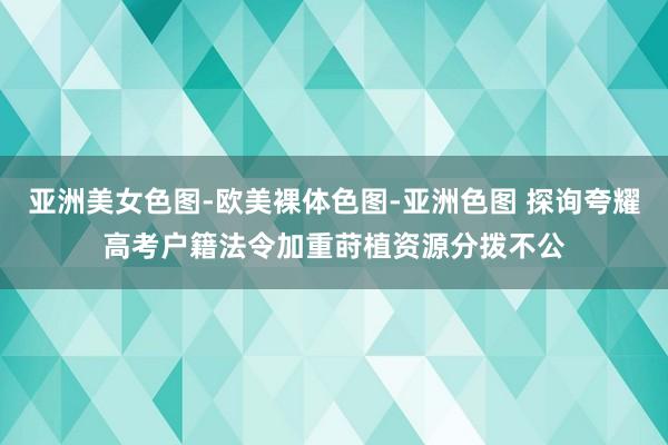 亚洲美女色图-欧美裸体色图-亚洲色图 探询夸耀高考户籍法令加重莳植资源分拨不公